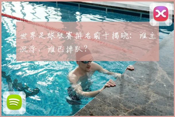 世界足球联赛排名前十揭晓：谁主沉浮，谁已掉队？