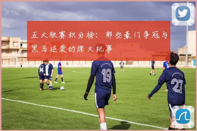 五大联赛积分榜：那些豪门争冠与黑马逆袭的烽火纪事