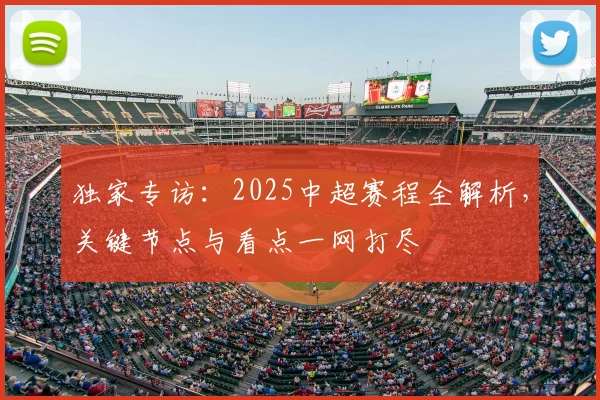 独家专访：2025中超赛程全解析，关键节点与看点一网打尽