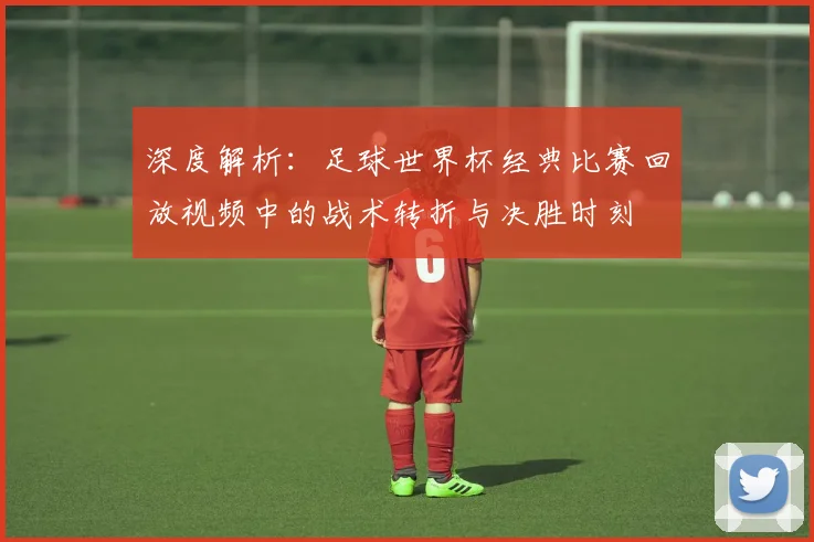深度解析:足球世界杯经典比赛回放视频中的战术转折与决胜时刻