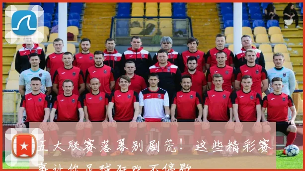 五大联赛落幕别剧荒！这些精彩赛事让你足球狂欢不停歇
