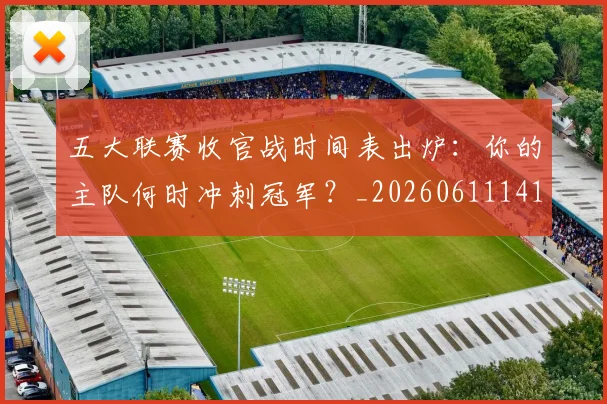 五大联赛收官战时间表出炉:你的主队何时冲刺冠军?_20260611141703