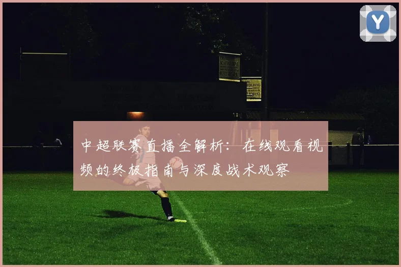 中超联赛直播全解析：在线观看视频的终极指南与深度战术观察
