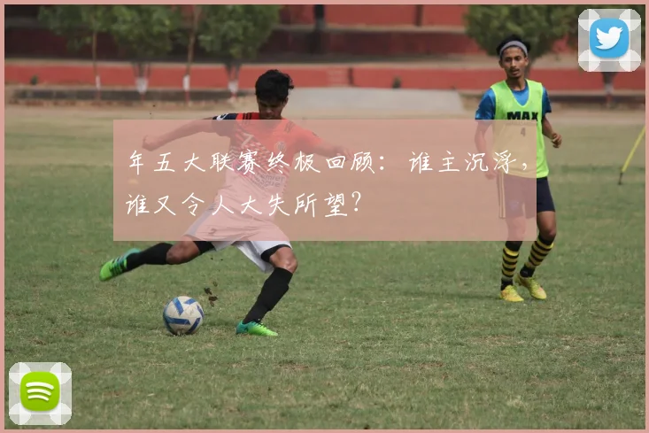 年五大联赛终极回顾:谁主沉浮,谁又令人大失所望?